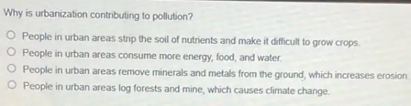 Why is urbanization contributing to pollution?
People in urban areas strip the soil of nutrients and make it difficult to grow crops.
People in urban areas consume more energy, food,and water.
People in urban areas remove minerals and metals from the ground, which increases erosion.
People in urban areas log forests and mine which causes climate change