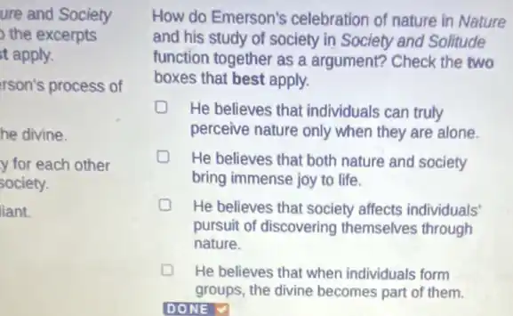 ure and Society
the excerpts
t apply.
rson's process of
he divine.
y for each other
society.
liant.
How do Emerson's celebration of nature in Nature
and his study of society in Society and Solitude
function together as a argument? Check the two
boxes that best apply.
D He believes that individuals can truly
perceive nature only when they are alone.
He believes that both nature and society
bring immense joy to life.
D He believes that society affects individuals'
pursuit of discovering themselves through
nature.
He believes that when individuals form
groups, the divine becomes part of them.
DONE V