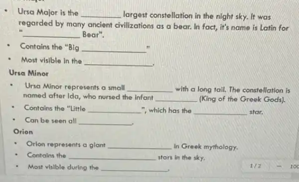 Ursa Major is the __ largest constellation in the night sky. It was
regarded by many ancient civilizations as a bear.In fact, it's name is Latin for
__ Bear".
Contains the "Big __
Most visible in the __
Ursa Minor
Ursa Minor represents a small __ with a long tail.The constellation is
named after Ida, who nursed the infant __ (King of the Greek Gods).
Contains the "Little __ ", which has the __ star.
Can be seen all __
Orion
Orion represents a glant __ in Greek mythology.
Contains the __ stars in the sky.
Most visible during the __