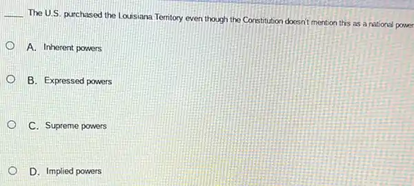 __
The U.S. purchased the Louisiana Terntory even though the Constitution doesn't mention this as a national power
A. Inherent powers
B. Expressed powers
C. Supreme powers
D. Implied powers