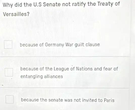 Why did the U.S Senate not ratify the Treaty of
Versailles?
because of Germany War guilt clause
because of the League of Nations and fear of
entangling alliances
square  because the senate was not invited to Paris