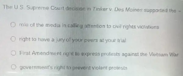 The U.S. Supreme Couit dacision in Tinker v. Des Moines supported the -
role of the medit in calling attention to civil rights violations
right to have a jury of your peers at your trial
First Amendment right to express prolests against the Vietnam War
government's right to prevent violent protests