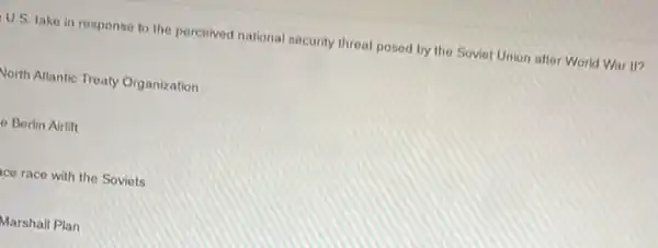 U.S. take in response to the perceived national security threat posed by the Soviet Union after World War II?
North Atlantic Treaty Organization
e Berlin Airlift
ce race with the Soviets
Marshall Plan