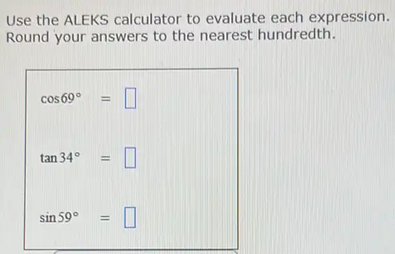 Use the ALEKS calculator to evaluate each expression.
Round your answers to the nearest hundredth.
cos69^circ =square 
tan34^circ =square 
sin59^circ =square