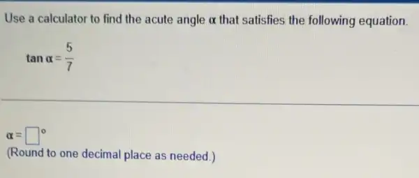 Use a calculator to find the acute angle alpha  that satisfies the following equation.
tanalpha =(5)/(7)
alpha =square ^circ 
(Round to one decimal place as needed.)