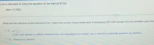 Use a calculator to solve the equation on the interval [0,2pi )
sinx=0.7821
What are the solutions in the interval [0,2pi )
Select the correct choice below and, if necessary.fill in the answer box to complete your cho
A. x=square 
(Type your answer in radians. Round to four decimal places as needed Use a comma to separate answers as needed.)
B. There is no solution.