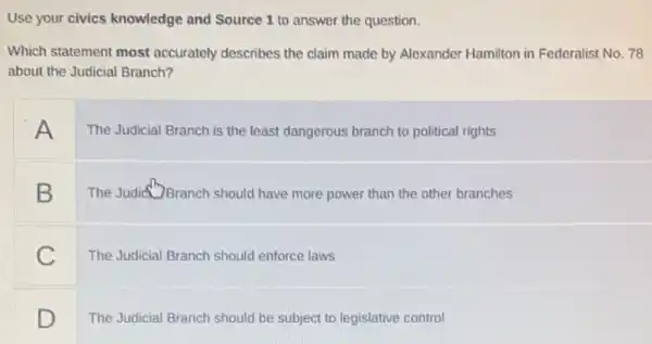 Use your civics knowledge and Source 1 to answer the question.
Which statement most accurately describes the claim made by Alexander Hamilton in Federalist No. 78
about the Judicial Branch?
A
The Judicial Branch is the least dangerous branch to political rights
B
The Judict? Branch should have more power than the other branches
C
The Judicial Branch should enforce laws
D
The Judicial Branch should be subject to legislative control