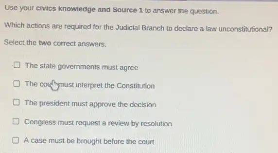 Use your civics knowledge and Source 1 to answer the question.
Which actions are required for the Judicial Branch to declare a law unconstitutional?
Select the two correct answers.
The state governments must agree
D The couffmust interpret the Constitution
D The president must approve the decision
Congress must request a review by resolution
A case must be brought before the court