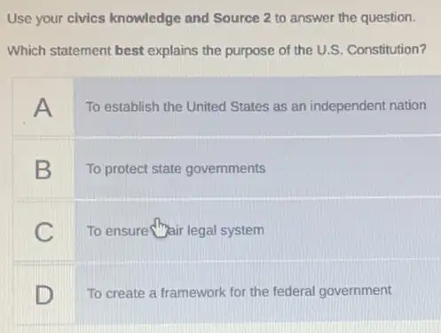 Use your civics knowledge and Source 2 to answer the question.
Which statement best explains the purpose of the U.S. Constitution?
A
To establish the United States as an independent nation
B
To protect state governments
C
To ensure hair legal system
square 
To create a framework for the federal government