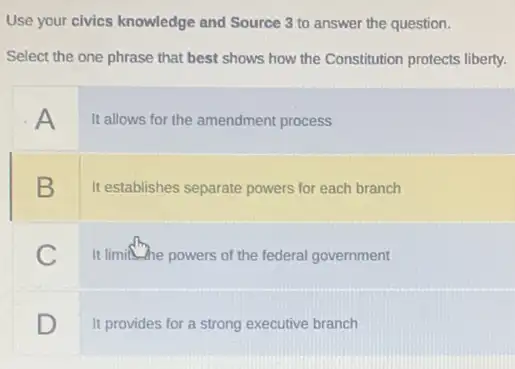 Use your civics knowledge and Source 3 to answer the question.
Select the one phrase that best shows how the Constitution protects liberty.
A
It allows for the amendment process
B
It establishes separate powers for each branch
C
It limithe powers of the federal government
D
It provides for a strong executive branch