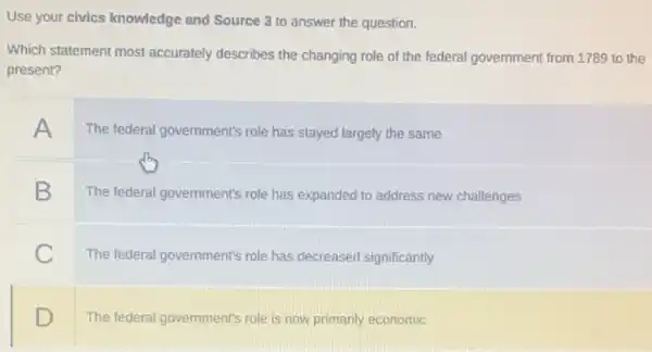 Use your civics knowledge and Source 3 to answer the question.
Which statement most accurately describes the changing role of the federal government from 1789 to the
present?
A
The federal government's role has stayed largely the same
B
The federal government's role has expanded to address new challenges
C
The federal government's role has decreased significantly
D
The federal government's role is now primarily economic