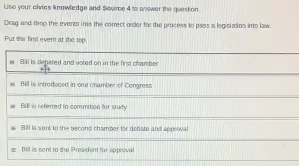 Use your civics knowledge and Source 4 to answer the question.
Drag and drop the events into the correct order for the process to pass a legislation into law.
Put the first event at the top.
E Bill is debated and voted on in the first chamber
E Bill is introduced in one chamber of Congress
E Bill is referred to committee for study
E Bill is sent to the second chamber for debate and approval
Bill is sent to the President for approval