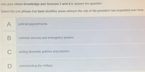 Use your civics knowledge and Sources 2 and 5 to answer the question.
Select the one phrase that best identifies areas wherein the role of the president has expanded over time.
A judicial appointments
B
national security and emergency powers
C
writing domestic policies and reforms
D
commanding the military