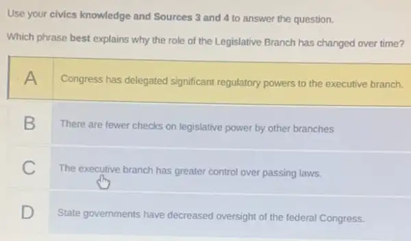 Use your civics knowledge and Sources 3 and 4 to answer the question.
Which phrase best explains why the role of the Legislative Branch has changed over time?
A
Congress has delegated significant regulatory powers to the executive branch.
B
There are fewer checks on legislative power by other branches
C
The executive branch has greater control over passing laws.
square 
State governments have decreased oversight of the federal Congress.