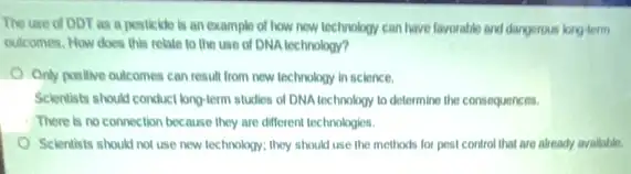 The use of DDT as a pesticide is an example of how new technology can have favorable and dangerous long-term
outcomes. How does this relate to the use of DNA technology?
Only positive outcomes can result from new technology in science.
Scientists should conduct longterm studies of DNA technology to determine the consequences.
There is no connection because they are different technologies.
Scientists should not use new technology; they should use the methods for pest control that are already avallable.