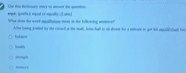 Use this dictionary entry to answer the question.
equi-(prefix); equal or equally; [Latin]
What does the word equilibrium mean in the following contence?
After being jostled by the crowd at the mall, John had to sit down for a minute to get his equilibrium bac
balance
health
strength
memory