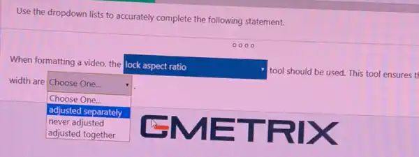 Use the dropdown lists to accurately complete the following statement.
When formatting a video the
lock aspect ratio
tool should be used.This tool ensures tl
width are Choose One...
square 
.
Choose One...
adjusted separately
EMETRIX
never adjusted