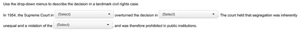 Use the drop-down menus to describe the decision in a landmark civil rights case.
In 1954, the Supreme Court in (Select)	square  . The court held that segregation was inherently square  overturned the decision in (Select)
unequal and a violation of the (Select) square  , and was therefore prohibited in public institutions.