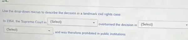 Use the drop-down menus to describe the decision in a landmark civil rights case
In 1954, the Supreme Court in square  .
overturned the decision in (Select)
square 
and was therefore prohibited in public institutions.
square