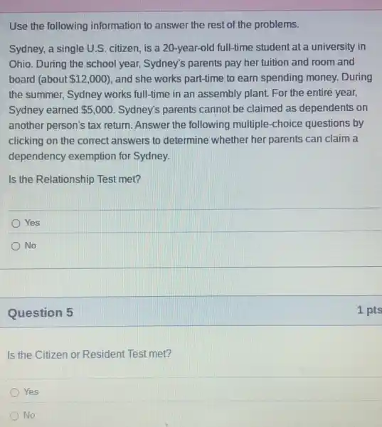 Use the following information to answer the rest of the problems.
Sydney, a single U.S citizen, is a 20 -year-old full-time student at a university in
Ohio. During the school year, Sydney's parents pay her tuition and room and
board (about 12,000 , and she works part-time to earn spending money.During
the summer, Sydney works full-time in an assembly plant. For the entire year,
Sydney earned 5,000 Sydney's parents cannot be claimed as dependents on
another person's tax return. Answer the following multiple -choice questions by
clicking on the correct answers to determine whether her parents can claim a
dependency exemption for Sydney.
Is the Relationship Test met?
Yes
No
Question 5
Is the Citizen or Resident Test met?
Yes
No
1 pts