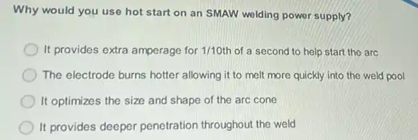 Why would you use hot start on an SMAW welding power supply?
D It provides extra amperage for 1/10 th of a second to help start the arc
The electrode burns hotter allowing it to melt more quickly into the weld pool
It optimizes the size and shape of the arc cone
It provides deeper penetration throughout the weld