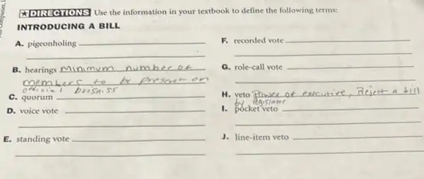 Use the information in your textbook to define the following terms:
INTRODUCING A BILL
A.
__
F.
__
B. __ num b
__
cia
a
__
C. quorum
__
H. __ ser at execurive Reject a bill
D.
__
__
1.
__
E.
__
J.
__