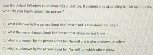 Use the Johari Window to answer this question If someone is operating in the open area,
what do you know about the person?
what is known by the person about him /herself and is also known by others
what the person knows about him/herself that others do not know
what is unknown by the person about him /herself and is also unknown by others
what is unknown by the person about him /herself but which others know