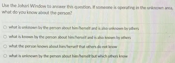 Use the Johari Window to answer this question If someone is operating in the unknown area,
what do you know about the person?
what is unknown by the person about him/herself and is also unknown by others
what is known by the person about him/herself and is also known by others
what the person knows about him/herself that others do not know
what is unknown by the person about him/herself but which others know