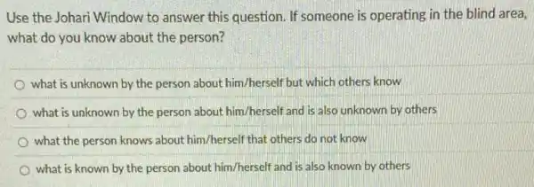 Use the Johari Window to answer this question If someone is operating in the blind area,
what do you know about the person?
what is unknown by the person about him/herself but which others know
what is unknown by the person about him/herself and is also unknown by others
what the person knows about him/herself that others do not know
what is known by the person about him/herself and is also known by others