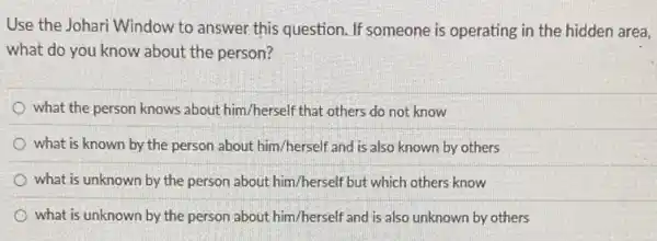 Use the Johari Window to answer this question.If someone is operating in the hidden area,
what do you know about the person?
what the person knows about him/herself that others do not know
what is known by the person about him /herself and is also known by others
what is unknown by the person about him /herself but which others know
what is unknown by the person about him/herself and is also unknown by others