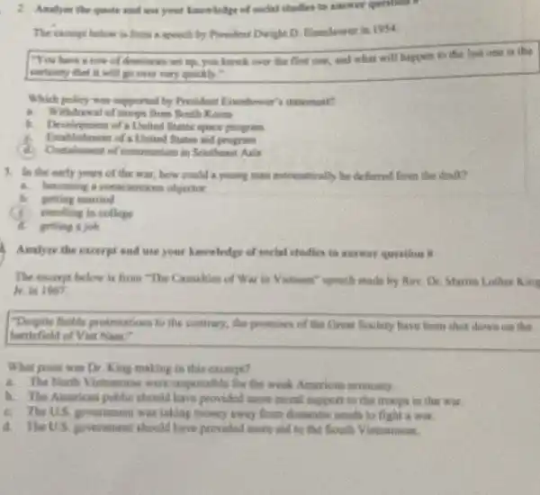 and use your knowledge of suchal chadles to advert question 1
The exceryt below is Brita is speech by President Dwight D.Elvenhower in 1994.
"You have a how of donames on up you lanck over the first one, and what will happen to the last
conteinty that it will go over very quickly."
Which policy was supported They President Einenhoumer's teatement?
A. Withdrawal of trieps from South Korea
b.	of a United States space program
Extablishment of a United States sid program
of communism in Southeast Asia
A. In the early years of the war.how could a young man automatically be deferred from the draft?
4. becoming a consciention objector
b. genting married
enrolling in college
getting a job
Analyze the excerpt and use your knowledge of unclel studies to answer question 8
The except below is from "The Casualties of War in Vistoam" speech made by Rov. Dr Martin Lather King
It in 1967
"Despite focble protestations to the contrary, the promises of the Great Society have been short down on the
buttlefield of Viet Nam."
What point was Dr King making in this except?
The North Victnamose were responsible for the work American economy,
b. The American public should have provided more moral support to the troops in the war.
C. The U.S. posemment was taking money away from domentic needs to fight a war.
d. The US government should have provided more and to the South Vistinamese