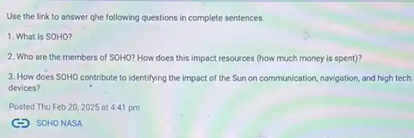 Use the link to answer qhe following questions in complete sentences.
1. What is SOHO?
2. Who are the members of SOHO? How does this impact resources (how much money is spent)?
3. How does SOHO contribute to identifying the impact of the Sun on communication, navigation, and high tech
devices?
Posted Thu Feb 202025 at 4:41 pm
(C) SOHONASA