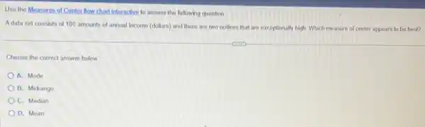 Use the Measures of Conter flow chart interactive to answer the following question.
Adata set consists of 100 amounts of annual income (dollars) and there are two outliers that are exceptionally high Which measure of center appears to be best?
Choose the correct answer below.
A. Mode
B. Midrange
C. Median
D. Mean