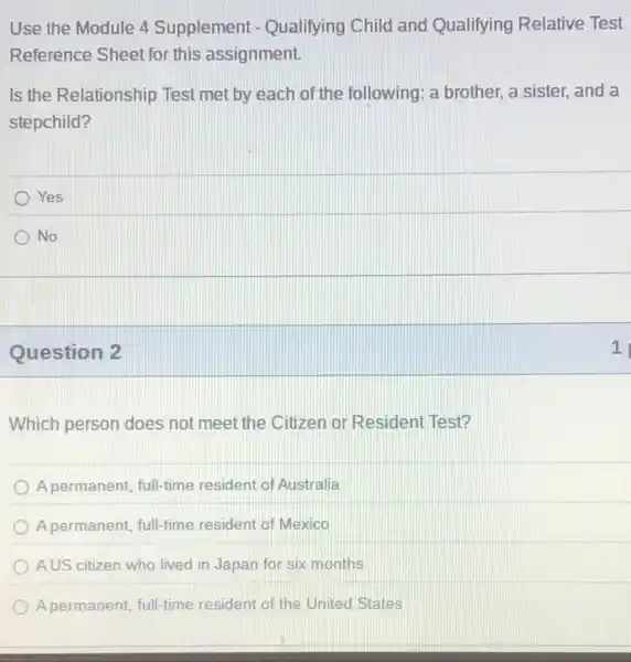 Use the Module 4 Supplement - Qualifying Child and Qualifying Relative Test
Reference Sheet for this assignment.
Is the Relationship Test met by each of the following: a brother,a sister, and a
stepchild?
Yes
No
Question 2
Which person does not meet the Citizen or Resident Test?
A permanent, full-time resident of Australia
A permanent, full-time resident of Mexico
AUS citizen who lived in Japan for six months
A permanent, full-time resident of the United States
1