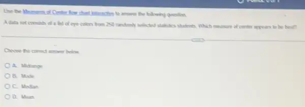 Use the Mouseres of Centre answer the following question
Adata set consels of a list of eye colors from 250 randomly solected studiedcs students Which mousure of conter appears to be best?
Chose the comed answer below
A. Midrange
B. Mode
C. Median
D. Mean