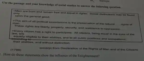 Use the passage and your knowledge of social studies to answer the following question.
-Men are born and remain free and equal in rights. Social distinctions may be found only
upon the general good.
The aim of all political associations is the preservation of the natural
__ rights of
man.
These rights are liberty, property,security, and resistance to oppression
__
Every citizen has a right to participate. All citizens, being equal in the eyes of the law, are
according to
equally eligible to their abilities, and to all public positions and occupations;
their abilities, and without distinction.
(1789)
-excerpt from Declaration of the Rights of Man and of the Citizens
How do these statements show the influence of the Enlightenment?