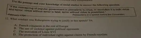 Use the passage and your knowledge of social studies to answer the following question.
and terroring spring of popular government in peacetime is virtue, in revolution it is both virtue
-Robospierre in a speech before the Convention,
12. What conduct was Robespierre trying to justify in this speech?9A
A. French conquests in the rest of Europe
B. The use of violence against political opponents
C. The execution of Louis XVI
D. The protection of individual rights against claims by French royalists