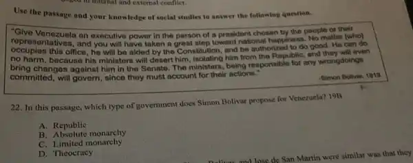 Use the passage and your knowledge of social studies to answer the following question.
"Give Venezuela an executive power in the person of a prosident chosen by the people of their
representatives, and you will have taken a great step toward national happiness No matter [who]
occupies this office, he will be aided by the Constitution, and be authorized to do good. He can do
no harm, because his ministers will dosert him isolating him from the Republic, and they will even
bring changes against him in the Senate The ministers, being responsible for any wrongdoings
committed, will govern, since they must account for their actions."
-Simon Bolivar, 1819
22. In this passage which type of government does Simon Bolivar propose for Venczuela? 19B
A. Republic
B Absolute monarchy
C. Limited monarchy
D. Theocracy