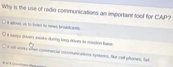 Why is the use of radio communications an important tool for CAP?
Oit allows us to listen to news broadcasts.
It keeps drivers awake during long drives to mission base.
It still works when commercial communications systems, like cell phones tall.
8 of Questions Romainine