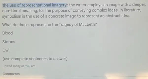 the use of representational imagery : the writer employs an image with a deeper,
non-literal meaning, for the purpose of conveying complex ideas. In literature,
symbolism is the use of a concrete image to represent an abstract idea.
What do these represent in the Tragedy of Macbeth?
Blood
Storms
Owl
(use complete sentences to answer)
Posted Today at 6:39 am
Comments