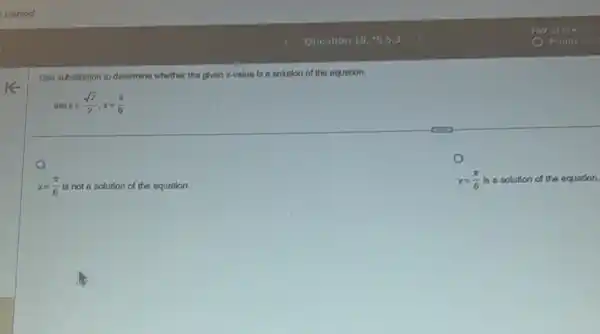 Use substitution to determine whether the plven x-value is a solution of the equation.
sinx=(sqrt (2))/(2),x=(pi )/(6)
x=(pi )/(6) is not a solution of the equation.
x=(pi )/(6) is a solution of the equation.