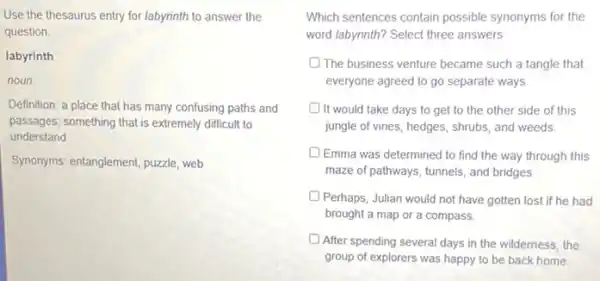 Use the thesaurus entry for labyrinth to answer the
question
labyrinth
noun
Definition; a place that has many confusing paths and
passages; something that is extremely difficult to
understand
Synonyms: entanglement, puzzle, web
Which sentences contain possible synonyms for the
word labyrinth? Select three answers
D The business venture became such a tangle that
everyone agreed to go separate ways
It would take days to get to the other side of this
jungle of vines, hedges shrubs, and weeds
D Emma was determined to find the way through this
maze of pathways, tunnels,and bridges.
Perhaps, Julian would not have gotten lost if he had
brought a map or a compass.
After spending several days in the wilderness, the
group of explorers was happy to be back home.