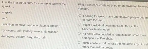 Use the thesaurus entry for migrate to answer the
question.
migrate
verb
Definition: to move from one place to another
Synonyms: drift, journey, rove shift, wander
Antonyms: sojourn, stay, stop halt
Which sentence contains another antonym for the worc
migrate?
Looking for work many unemployed people began
to roam the land.
I think I will stroll down the street to visit the
Sanchez family today.
Kit and Helen decided to remain in the small town
and open a coffee shop.
Yuchi chose to trek across the mountains by himsel
rather than with a group.