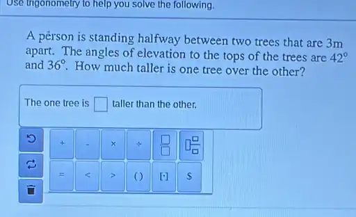 Use trigonometry to help you solve the following.
A person is standing halfway between two trees that are 3m
apart. The angles of elevation to the tops of the trees are 42^circ 
and 36^circ 
How much taller is one tree over the other?
The one tree is square  taller than the other.