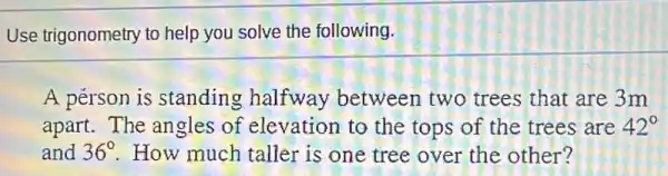 Use trigonometry to help you solve the following.
A pérson is standing halfway between two trees that are 3m
apart. The angles of elevation to the tops of the trees are 42^circ 
and 36^circ  How much taller is one tree over the other?