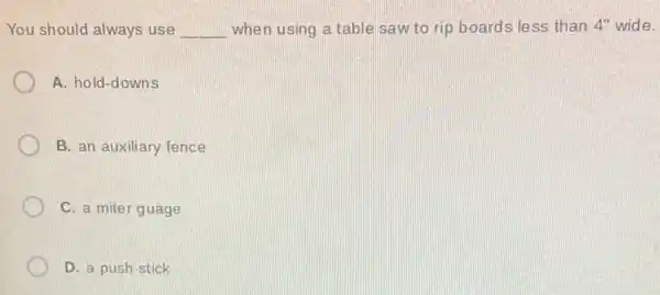 You should always use __ when using a table saw to rip boards less than 4'' wide.
A. hold-downs
B. an auxiliary fence
C. a miter guage
D. a push stick