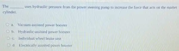 The __ uses hydraulic pressure from the power steering pump to increase the force that acts on the master
cylinder.
a. Vacuum-assisted power booster
b. Hydraulic-assisted power booster
c. Individual wheel brake unit
d. Electrically assisted power booster