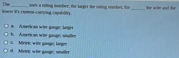 The __ uses a rating number;the larger the rating number, the __ the wire and the
lower it's current-carrying capability.
a. American wire gauge;larger
b. American wire gauge;smaller
c. Metric wire gauge larger
d. Metric wire gauge;smaller