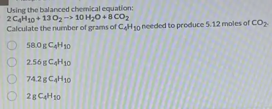 Using the balanced chemical equation:
2C_(4)H_(10)+13O_(2)arrow 10H_(2)O+8CO_(2)
Calculate the number of grams of C_(4)H_(10) needed to produce 5.12 moles of CO_(2)
58.0gC_(4)H_(10)
2.56gC_(4)H_(10)
74.2gC_(4)H_(10)
2gC_(4)H_(10)