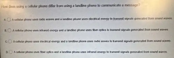 How does using a collular phone differ from using a landline phone to communicate a message?
A cellular phone uses radio waves and a landline phone uses electrical energy to transmit signals generaled from sound waves.
A cellular phone uses infrared energy and a landline phone uses thet roplics to transmit signals generated from sound waves
A cellular phone uses electrical energy and a landline phone uses radio waves to transmit signals generated from sound waves.
A cellular phone uses fiher optics and a landline phone uses infrared energy to transmit signals generated from sound waves